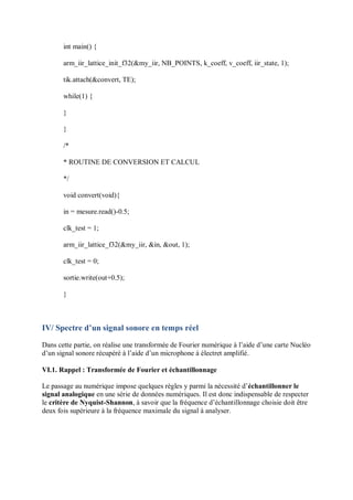int main() {
arm_iir_lattice_init_f32(&my_iir, NB_POINTS, k_coeff, v_coeff, iir_state, 1);
tik.attach(&convert, TE);
while(1) {
}
}
/*
* ROUTINE DE CONVERSION ET CALCUL
*/
void convert(void){
in = mesure.read()-0.5;
clk_test = 1;
arm_iir_lattice_f32(&my_iir, &in, &out, 1);
clk_test = 0;
sortie.write(out+0.5);
}
IV/ Spectre d’un signal sonore en temps réel
Dans cette partie, on réalise une transformée de Fourier numérique à l’aide d’une carte Nucléo
d’un signal sonore récupéré à l’aide d’un microphone à électret amplifié.
VI.1. Rappel : Transformée de Fourier et échantillonnage
Le passage au numérique impose quelques règles y parmi la nécessité d’échantillonner le
signal analogique en une série de données numériques. Il est donc indispensable de respecter
le critère de Nyquist-Shannon, à savoir que la fréquence d’échantillonnage choisie doit être
deux fois supérieure à la fréquence maximale du signal à analyser.
 