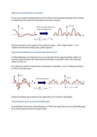 Signal et transformée de Fourier
Si x(t) est un signal analogique décrivant l’évolution d’une grandeur physique dans le temps,
sa transformée de Fourier est alors donné de la façon suivante :
On peut remarquer que le spectre d’un signal de ce type – réel à temps continu – est à
symétrie hermitienne (module paire, phase impaire).
Signal échantillonné et transformée de Fourier
L’échantillonnage à une fréquence Fe (ou une période Te) du signal précédent, donne un
nouveau signal contenant des informations numériques discrétisées notées xD, telles que
xD[n]=x(n⋅Te)=xn.
Son spectre est celui du signal initial x(t) périodisé, de période 1 avec ν la fréquence réduite
(ν=f/Fe). Il est donné par :
On peut remarquer que le spectre d’un signal discret est continu et périodique.
Transformée de Fourier échantillonnée
La transformée de Fourrier échantillonnée (ou TFD) d’un signal discret est un échantillonnage
de la transformée de Fourier du signal initial.
 