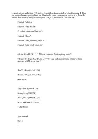 Le code suivant réalise une FFT sur 256 échantillons à une période d’échantillonnage de 20us
sur un signal analogique appliqué sur A0 (signal à valeurs uniquement positives) et donne le
résultat sous forme d’un signal analogique (PA_5), visualisable à l’oscilloscope.
#include "mbed.h"
#include "arm_math.h"
/* Include mbed-dsp libraries */
#include "dsp.h"
#include "arm_common_tables.h"
#include "arm_const_structs.h"
#define SAMPLES 512 /* 256 real party and 256 imaginary parts */
#define FFT_SIZE SAMPLES / 2 /* FFT size is always the same size as we have
samples, so 256 in our case */
float32_t Input[SAMPLES];
float32_t Output[FFT_SIZE];
bool trig=0;
DigitalOut myled(LED1);
AnalogIn myADC(A0);
AnalogOut myDAC(PA_5);
Serial pc(USBTX, USBRX);
Ticker timer;
void sample(){
trig=1;
}
 