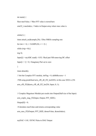 int main() {
float maxValue; // Max FFT value is stored here
uint32_t maxIndex; // Index in Output array where max value is
while(1) {
timer.attach_us(&sample,20); //20us 50KHz sampling rate
for (int i = 0; i < SAMPLES; i += 2) {
while (trig==0){}
trig=0;
Input[i] = myADC.read() - 0.5f; //Real part NB removing DC offset
Input[i + 1] = 0; //Imaginary Part set to zero
}
timer.detach();
// Init the Complex FFT module, intFlag = 0, doBitReverse = 1
//NB using predefined arm_cfft_sR_f32_lenXXX, in this case XXX is 256
arm_cfft_f32(&arm_cfft_sR_f32_len256, Input, 0, 1);
// Complex Magniture Module put results into Output(Half size of the Input)
arm_cmplx_mag_f32(Input, Output, FFT_SIZE);
Output[0] = 0;
//Calculates maxValue and returns corresponding value
arm_max_f32(Output, FFT_SIZE, &maxValue, &maxIndex);
myDAC=1.0f; //SYNC Pulse to DAC Output
 