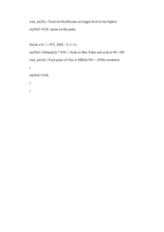 wait_us(20); //Used on Oscilliscope set trigger level to the highest
myDAC=0.0f; //point on this pulse
for(int i=0; i < FFT_SIZE / 2; i++){
myDAC=(Output[i]) * 0.9f; // Scale to Max Value and scale to 90 / 100
wait_us(10); //Each pulse of 10us is 50KHz/256 = 195Hz resolution
}
myDAC=0.0f;
}
}
 