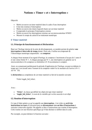 Notions « Timer » et « Interruption »
Objectifs
 Mettre en œuvre un timer matériel dans le cadre d’une interruption
 Créer des routines d’interruption
 Mettre en œuvre des timers logiciels basés sur un timer matériel
 Comprendre le principe d’interruption externe
 Mettre en œuvre les interruptions externes sur un microcontroleur STM32
 Mesurer le temps de calcul d’un traitement numérique
I/ Timer matériel
I.1. Principe de fonctionnement et Déclaration
Basé sur l’horloge interne de la carte de développement, ce module permet de générer une
interruption à intervalle de temps donné. Pour cela, il utilise un composant de
l’électronique numérique séquentielle : un compteur.
A chaque front montant d’un signal d’horloge, le compteur s’incrémente d’un pas de 1 entre 0
et une valeur limite N−1. A chaque passage par N−1, une interruption est générée sur le
microcontroleur et le compteur se réinitialise à 0. Il recommence à compter.
Ainsi, en connaissant parfaitement la période d’application de l’horloge, on peut en déduire le
temps qui s’est écoulé entre l’instant où le compteur valait 0 et le moment où il arrive à N−1:
ΔT=N⋅ TH.
la déclaration au compilateur de cet timer matériel se fait de la manière suivante
Ticker toggle_led_ticker;
Avec :
 ‘Ticker‘, la classe qui définit les objets de type timer matériel
 ‘toggle_led_ticker‘, le nom de la variable qui va être associée à cet objet
I.2. Routine d’interruption
Ce type d’objet génère ce qu’on appelle une interruption, c’est à dire un arrêt des
instructions en cours d’exécution puis un déroutement vers un bloc d’instructions à
exécuter à intervalle régulier. On appelle ce bloc d’instructions une routine d’interruption.
Cette routine est une fonction spécifique qu’il faut déclarer et définir dans le code.
Par exemple, on peut déclarer le fonction suivante :
 