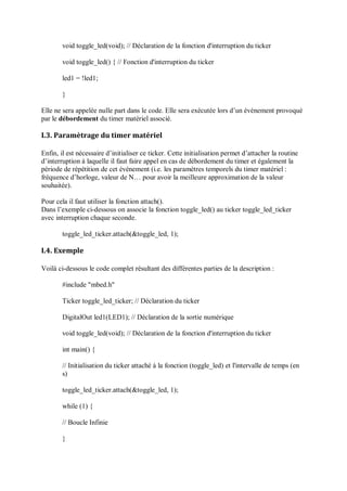 void toggle_led(void); // Déclaration de la fonction d'interruption du ticker
void toggle_led() { // Fonction d'interruption du ticker
led1 = !led1;
}
Elle ne sera appelée nulle part dans le code. Elle sera exécutée lors d’un événement provoqué
par le débordement du timer matériel associé.
I.3. Paramètrage du timer matériel
Enfin, il est nécessaire d’initialiser ce ticker. Cette initialisation permet d’attacher la routine
d’interruption à laquelle il faut faire appel en cas de débordement du timer et également la
période de répétition de cet événement (i.e. les paramètres temporels du timer matériel :
fréquence d’horloge, valeur de N… pour avoir la meilleure approximation de la valeur
souhaitée).
Pour cela il faut utiliser la fonction attach().
Dans l’exemple ci-dessous on associe la fonction toggle_led() au ticker toggle_led_ticker
avec interruption chaque seconde.
toggle_led_ticker.attach(&toggle_led, 1);
I.4. Exemple
Voilà ci-dessous le code complet résultant des différentes parties de la description :
#include "mbed.h"
Ticker toggle_led_ticker; // Déclaration du ticker
DigitalOut led1(LED1); // Déclaration de la sortie numérique
void toggle_led(void); // Déclaration de la fonction d'interruption du ticker
int main() {
// Initialisation du ticker attaché à la fonction (toggle_led) et l'intervalle de temps (en
s)
toggle_led_ticker.attach(&toggle_led, 1);
while (1) {
// Boucle Infinie
}
 
