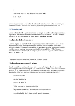 }
void toggle_led() { // Fonction d'interruption du ticker
led1 = !led1;
}
On remarque dans ce code que la boucle infinie est vide. Elle est cependant essentielle pour
limiter l’exécution d’une zone de la mémoire programme qui ne nous appartient pas…
II/ Timer logiciel
Les modules matériels de gestion du temps ne sont pas en nombre suffisant pour certaines
applications afin de pouvoir traiter indépendamment toutes les actions à réaliser à intervalle
régulier. Il est parfois nécessaire de passer par des timers dits logiciels.
II.1. Principe de fonctionnement
Un timer logiciel est une variable du programme qui va servir de compteur. Celle-ci sera
décrémentée à chaque interruption d’un timer matériel (voir tutoriel Faire une action à
intervalle régulier). A l’aide de cette variable, on pourra alors compter le nombre de périodes
réalisées du timer matériel (dont on connait la période de répétition – TM). Ainsi, en
paramétrant bien la valeur initiale du compteur, à une valeur N, on pourra obtenir un temps
précis : ΔT=(N+1).TM
.
On peut ainsi déclarer une grande quantité de variables “timers”.
II.2. Fonctionnement en mode astable
Dans le cas où l’on souhaite réaliser une action à intervalle régulier dans le temps et de
manière répétée indéfiniment, on parle d’un fonctionnement astable. Le code suivant permet
d’obtenir un tel fonctionnement sur deux sorties différentes avec des périodes d’allumage et
d’extinction différentes, multiples d’un quantum de temps (1 ms dans cet exemple).
#include "mbed.h"
#define TIMER1 54
#define TIMER2 221
Ticker log_timer; // Déclaration du ticker
DigitalOut led1(LED1); // Déclaration de la sortie numérique
DigitalOut led2(D10); // Déclaration de la sortie numérique
 