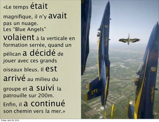 «Le temps               était
  magniﬁque, il n’y               avait
  pas un nuage.
  Les “Blue Angels”
  volaient à la verticale en
  formation serrée, quand un
  pélican                a décidé
                        de
  jouer avec ces grands
  oiseaux bleus. Il           est
  arrivé au milieu du
  groupe et a suivi la
  patrouille sur 200m.
  Enﬁn, il               a continué
  son chemin vers la mer.»
Friday, April 30, 2010
 