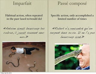 Imparfait              Passé composé

         Habitual action, often repeated   Speciﬁc action, only accomplished a
          in the past (used to/would do)        limited number of times


     «Antoine aimait beaucoup les            «Robert n’a rencontré qu’un
     cobras, il jouait souvent avec        serpent dans sa vie. Il ne l’a pas
                  eux.»                            beaucoup aimé.»




Friday, April 30, 2010
 