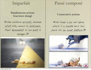Imparfait            Passé composé

                     Simultaneous actions
                                                Consecutive actions
                       (was/were doing)

       «Une voiture arrivait, maman          «Un loup a vu un lapin,
       allait vite, nous la suivions,        alors il a sauté vers lui,
       Paul demandait si on avait à         puis ils se sont battus.»
                  manger.»




Friday, April 30, 2010
 