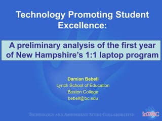 Technology Promoting Student
Excellence:
A preliminary analysis of the first year
of New Hampshire’s 1:1 laptop program
Damian Bebell
Lynch School of Education
Boston College
bebell@bc.edu
 