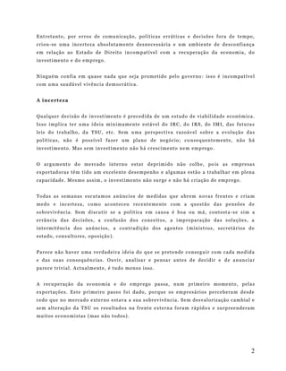 Ent r eta nt o , por er ro s d e co mu n icaç ão , pol í tica s e rr áti cas e d ec is ões for a d e te m po ,
cri ou - se u ma in ce rt e z a a bso lut a m ent e d es n ece ssá r ia e u m a m b i e nte de de sco nf ia nça
em r ela ção ao E st ad o d e D i re it o in c om p at í ve l co m a r ecu p era çã o da ec on om ia , do
in v est i me nt o e d o e m p re go .
N i ng ué m co n fi a e m q uas e n ad a qu e s e ja pr om eti do p elo go ve rn o : iss o é i nco m pat í ve l
com u ma sau d á vel vi v ênc ia d em ocr át ica .
A i nc e rt ez a
Qual qu er d e ci são d e i nv est i me nt o é p rec ed i da de u m e studo de v i ab il id ade ec onó m ica .
Is so i m pl ic a t e r u ma i d e ia mi n im a me nte est áv el do I R C , do I RS , do I M I, das futu ra s
le is do t ra b al ho , d a TS U , et c. S em u ma p ers p ect i va ra zoá v el s ob re a e vol ução d as
pol ít ica s , n ão é pos s ív el fa ze r u m pla no de ne gó ci o; co ns e q uen te m ent e , n ão há
in v est i me nt o . Ma s s e m i nv est i me nto n ão h á cr esc i me nto n e m em p re go .
O ar gu me nt o d o me rcad o in t e rn o est ar de pr i mi do n ão col h e, po is as em p r esa s
ex po rtad ora s t ê m t i d o um ex cel e nte d es e mp en ho e al gu mas estã o a tra bal h ar e m pl ena
cap ac idad e . M es mo as si m , o in ve st im e nto nã o su r ge e n ão há c ri açã o d e em p re go .
Tod as a s s e ma nas esc ut am os a nú nc ios de me did as q ue a br em n ova s f re nt es e cr ia m
me do e i nc ert eza , c o mo ac ont ec eu rec e nt em e nte c om a qu est ão das p e nsõ es d e
so br ev i v ênc ia . S e m d i scut ir s e a pol ít ica e m caus a é b oa ou m á , cont est a - se s i m a
er rân ci a d a s d e ci sõ es , a c on fus ão do s co nce ito s , a i mp r e par a ção da s so luçõ es , a
int e rm it ênc i a d o s a n únc ios , a co ntr ad ição dos a g en te s ( m in is t ros , s ec ret ár io s d e
esta do , c ons ult o re s, o po siç ão ).
Par ece n ão ha v er u ma ve rd a d e i r a id ei a do qu e s e p ret e nde co ns eg u i r co m c ada m ed ida
e das sua s co ns e quê n cia s. Ou vi r , a nal isa r e pe nsa r a nte s d e de cid ir e d e an un ci ar
pa re ce tr i vi al . A ct ual me nt e , é t u do m eno s i sso .
A r ecu p er ação d a ec ono m ia e do e mp r eg o pas sa , nu m p ri m ei ro mo me nto , pel a s
ex po rtaç õe s. Es t e p ri me i ro pas so f oi dado , po r que os em p re sá ri os pe rce b e ra m de sde
cedo qu e no me rca d o e xt e rno est av a a sua s o br e v iv ên ci a . S e m de sv alor iz ação c am b ia l e
se m alt e raçã o d a TS U os r esu lt ado s na f r ent e e xte r na f ora m rá p id o s e su rp r ee nd era m
mu itos eco no mi st as ( mas n ão t od o s ) .

2

 