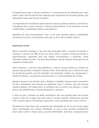 O se gu ndo p ass o p ara a ret o ma eco nó mi ca é o cres ci m ent o do i nv e sti m ent o qu e , com o
vi mo s , ta rd a . S e m el e não há m ai s e m p re go ne m c re sc im e nto do c onsu mo pr iv ado , qu e
ti p ica me nt e sur g e nu m t er ce ir o mo me nt o .
A r ecu p era ção d o i nv e st i m ent o pas sa ant es d e ma is p or p ol íti cas es táv e is e p re v is ív e is .
O pr o bl em a não é , ne st e m om e nto , a fal ta de f in anc ia m ent o ou d e i nce nt i vos , m as d e
cred i b il id a d e e e st a b il id ad e p ol ít ica e das po lít ica s.
E pi sód io s d e cr i se go ve r n am e nt al , co mo os do ve rão pa ssad o , p õe m a est a bi li dad e
ser i am en t e e m cau sa , com el e vad os custo s p ara o P a ís : n ão se pod em r e pe ti r !

Se g ur a n ç a s o c i al
Me re ce part ic ula r d es t aq ue o que t em s ido anunc i ado so b re o s i ste ma de p ens õe s e
re for ma s. O p ar ec er d o F MI d e há un s me ses so b re a su pos ta r efo r ma d o Est ado é
pa rt icul ar me nt e

en ga nad o r

po is

n ão

a na lis a

co rr ect am en te

o

p ro bl e ma ,

s en do

so br etud o cr iad o r d e r uíd o - f ez part e do pr o bl e ma e não da soluç ã o; t al ve z p or iss o , já
ni n gu ém s e l e m br e d el e.
Nest e mo me n t o , o Go ve rn o d e scr ed i b il izou e r eti rou c e rte za j ur íd ica a o s ist em a d e
p ens õe s se m p roc ed er a qua l que r re fo rm a v is ív el . É d e s al ie nta r q u e a r ef or ma d e 20 07
do si ste ma d e pe nsõ e s , qu e fo i pro fu nda , t ev e par tic ula r cu idad o em s al va gua rda r o
Est ado de D i re it o , e as g ara nt ias co nst itu ci o na is e a sust e nta b il ida de d o s i ste ma .
Qual qu er pe ns ão é u m cont rat o e nt re o Esta do e o C idad ão . Esta m os tod os c on sci e nte s
de que a d e mo gr af ia t em c oloc ado em pa rt icul ar s tr ess o si st em a, mas são pr ec is as
soluçõ es glo ba i s e d e lon go p ra zo . O pro b le ma nã o s e r esol v e co m a m eaç as e , mu ito
me no s , d esc red i b il iza nd o o si st e ma d e p en s ões e r ef or mas .
A id e ia d e qu e a g era ção e m id ade cont r i b uti va não te r á p en sõe s g er a u ma re volt a
cont ra o fact o d e se pa ga r ho je p ara nad a se r ec e b er a ma n hã . Ali m ent á -l a e nco ra ja
todo o t i po d e fu ga s à cont ri b ui ção , ag ra va n do o e xacto pr o ble ma qu e v isa va r es ol ve r.
Esc am ote ia -s e alé m d i sso q ue as p e nsõ es do s r efo r mado s d e h á 2 0 a nos fo ra m p ag as
p elas co nt r i bu içõ es d os act ua is re for m ado s. E c r ia - se u ma in c ert eza fu nda m ent al
(m ai s u ma ! ) so br e o lon go p raz o, ge ra ndo i nf el ic idad e , mal -e st ar , co m po rta m ento s

3

 