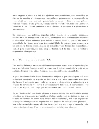 Nest e a s pect o , a Tro i ka e o F M I nã o a juda ra m n em p er ce b er am qu e o d esc ré dit o no
sis te ma d e pe nsõ es e ref or mas t e m con se q uên ci as e no r mes p ara o des em p en h o da
eco no mi a j á h oj e ; c au sa m al e st a r g en er al iz ado e m n ov os e v el hos com co ns e qu ên ci as
pol ít ica s e soc ia is m ui t o gra vo sas , e m bo ra d if íc ei s d e a val ia r em t oda a s u a ext e nsã o.
Fom en tar a “ lut a ” e nt r e g er açõ es é u ma in just iç a, é p er i gos o e é p oli ti ca me nt e
ir re s pon sá ve l.
Em

co nclu são ,

n as

pol ít ica s

s e gu idas

s ob re

p en sõ es

o

ar g um ent o

m er am e nte

conta b il ís t i co ou f in an ce iro d e curt o p razo , n ão te ve e m co nta as c o ns e quê nc ia s soc ia is
e e con óm ic as mu it o ne gat i va s par a mu ito s e mu ito s a nos . A S E DE S nã o n e ga a
nec es si dad e d a r ef or ma c om v i sta à su ste nta b il idad e d o s ist e m a, n eg a just am e nte a
não e x ist ênc ia d e u ma refo r ma m as de u m c on junt o av ulso d e m e dida s , ci rcu nst a nc ial
e d itado p el a co nj unt u ra , que m i na u m p ila r fund a me ntal da vi da s oci al – a co n fi anç a
– ag ra va nd o a i ns e gur ança .

Co nso l i d aç ã o or ç a m e nt al e a ust e r i d ad e
Face ao d esc ala b ro qu e a s c ont as p ú bl icas at in g ir am e m 20 0 9 e 2 01 0, n i ng ué m i ma g in a
qu e a esta b il i zaçã o f in anc ei ra po de ri a e v ita r uma d rá sti ca a ust er i dade . Mas há vá r ias
aust er ida d e s po ss ív e is e v ár ias f or mas d e faz er u ma p olí tic a d e aus ter ida de .
A o pçã o im ed iat a d e ve ri a pas sa r po r r ed uz ir a d es p esa , o qu e a pe nas a gor a está a se r
ser i am en t e p o nd era d o em s it u aç ã o de d es es p ero e s em ru mo . P ar a corta r n a de s pe sa
do E stad o é n ec ess ár io sa be r o nd e s e enc ontr a o des p e rdí ci o, a r edu ndâ nc ia e o
exc es so d e b uroc rac i a . Ta l t a re fa é n ece ssa ri am en te de mo rad a . É ex acta m ent e p or a
red ução d a d es pe sa le va r t em p o qu e ela d ev er ia te r si do p en sad a d esd e o in íc io .
Co rte s “ ho r izo nt a is ” são po uco ef ic aze s e po de m m es mo s er pr e jud ic ia is , po r qu e
p ena li za m o s or g an is mos q ue t ra b al ha m ef ic ie nt em e nte e não p e rtur b am os q ue t ê m
exc es so d e r ecu rsos . O s co rt e s ma is e f icaz es são os “ ve rt ic a is ” , ma s e ss es e xi g em u ma
ava li ação d e d e se m p e nh o d os o rg an is mo s, das p es soa s , de r ea val iaç ão d e pr oce sso s .. .
Mas faz ê -la re pa rt içã o a re p art iç ão , i nst it uto a i nst itut o , le va t e m p o e pr es su põ e v i são
e co m p et ênc ia pol ít ica s . U ma v ez m ai s , d ev e r ia te r s id o in ic ia da h á an o s.

5

 