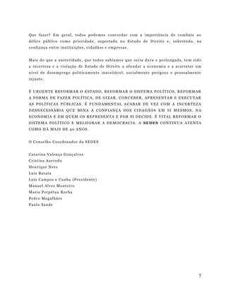 Que faz er? E m g e ral , t od os pod e mos c onc orda r co m a im po rtâ nc ia do co m ba te a o
déf ic e p ú bl ico co mo pr io r id ad e , su po rtad o no Est ado de Di r eit o e , so b r etudo , n a
conf i anç a ent re in st i t u içõ es , ci d adã os e e m pr esa s .
Ma is do q ue a au st e r i d ad e , qu e t o dos s a b ía mos q ue se ri a du ra e pr olo ng ada , t e m s ido
a in ce rte za e a v iol aç ão d e Est ado d e D ir e i to a afu nda r a e con o mi a e a a car re ta r u m
ní v el d e d es e mp r eg o pol it ica m en te i nac e itá ve l, soc ia lm en te p er i g oso e pe sso al me nt e
in ju st o .
É U RG EN T E R EF O RM AR O ES T AD O, R EFO RM AR O S IS T EMA P O LÍ T I CO , R E FO RM AR
A FOR MA D E FA ZE R P OL Í T IC A , D E G I ZA R , CON C E B ER , AP R ES E NTA R E E X E CU TA R
AS POL Í T IC AS P Ú BL I CAS . É FU ND AM EN T AL A CA BA R D E V EZ CO M A IN C E R TE ZA
D ES N E CES S Á RI A QU E M INA A C ONF IA N ÇA D OS C I DA DÃOS E M S I M ES M OS , NA
E CON OM IA E E M Q U EM OS R EP R ES E N TA E P OR S I D E C I DE . É V I TAL R E FO RM AR O
S IS T EM A P O L Í T IC O E M ELH O RA R A D E M OC RA C IA . A S E DES CON T IN UA A TE NT A
CO MO HÁ MA IS D E 4 0 AN OS .
O Con se lh o Co ord en ad or d a S E D ES
Cat ar in a Va le nça G onç alv es
Cr is ti na Az e ved o
Hen r i qu e N et o
Lu ís B arat a
Lu ís C am p os e C un ha (P r es id ent e )
Ma nue l Al v es Mo nt ei r o
Mar ia P er p ét ua Roc ha
Pedr o Ma gal h ãe s
Paulo S a nd e

7

 