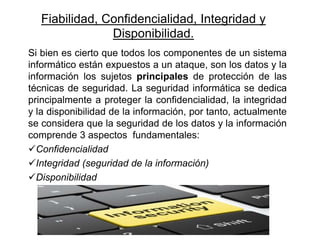 Fiabilidad, Confidencialidad, Integridad y
Disponibilidad.
Si bien es cierto que todos los componentes de un sistema
informático están expuestos a un ataque, son los datos y la
información los sujetos principales de protección de las
técnicas de seguridad. La seguridad informática se dedica
principalmente a proteger la confidencialidad, la integridad
y la disponibilidad de la información, por tanto, actualmente
se considera que la seguridad de los datos y la información
comprende 3 aspectos fundamentales:
Confidencialidad
Integridad (seguridad de la información)
Disponibilidad
 