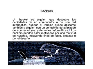 Hackers.
Un hacker es alguien que descubre las
debilidades de un computador o de una red
informática, aunque el término puede aplicarse
también a alguien con un conocimiento avanzado
de computadoras y de redes informáticas.1 Los
hackers pueden estar motivados por una multitud
de razones, incluyendo fines de lucro, protesta o
por el desafío.
 