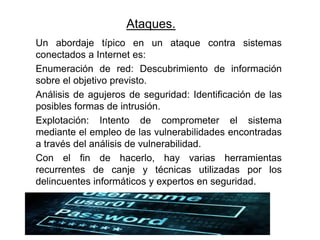 Ataques.
Un abordaje típico en un ataque contra sistemas
conectados a Internet es:
Enumeración de red: Descubrimiento de información
sobre el objetivo previsto.
Análisis de agujeros de seguridad: Identificación de las
posibles formas de intrusión.
Explotación: Intento de comprometer el sistema
mediante el empleo de las vulnerabilidades encontradas
a través del análisis de vulnerabilidad.
Con el fin de hacerlo, hay varias herramientas
recurrentes de canje y técnicas utilizadas por los
delincuentes informáticos y expertos en seguridad.
 
