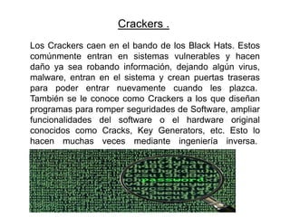 Crackers .
Los Crackers caen en el bando de los Black Hats. Estos
comúnmente entran en sistemas vulnerables y hacen
daño ya sea robando información, dejando algún virus,
malware, entran en el sistema y crean puertas traseras
para poder entrar nuevamente cuando les plazca.
También se le conoce como Crackers a los que diseñan
programas para romper seguridades de Software, ampliar
funcionalidades del software o el hardware original
conocidos como Cracks, Key Generators, etc. Esto lo
hacen muchas veces mediante ingeniería inversa.
 