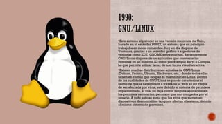 Este sistema al parecer es una versión mejorada de Unix,
basado en el estándar POSIX, un sistema que en principio
trabajaba en modo comandos. Hoy en día dispone de
Ventanas, gracias a un servidor gráfico y a gestores de
ventanas como KDE, GNOME entre muchos. Recientemente
GNU/Linux dispone de un aplicativo que convierte las
ventanas en un entorno 3D como por ejemplo Beryl o Compiz.
Lo que permite utilizar Linux de una forma visual atractiva.
Existen muchas distribuciones actuales de GNU/Linux
(Debian, Fedora, Ubuntu, Slackware, etc.) donde todas ellas
tienen en común que ocupan el mismo núcleo Linux. Dentro
de las cualidades de GNU/Linux se puede caracterizar el
hecho de que la navegación a través de la web es sin riegos
de ser afectada por virus, esto debido al sistema de permisos
implementado, el cual no deja correr ninguna aplicación sin
los permisos necesarios, permisos que son otorgados por el
usuario. A todo esto se suma que los virus que vienen en
dispositivos desmontables tampoco afectan al sistema, debido
al mismo sistema de permisos.
 