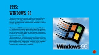 Sistema operativo con interfaz gráfica de usuario híbrido
de entre 16 y 32 bits. Fue publicado por la empresa de
software Microsoft Windows con notable éxito de ventas.
Durante su desarrollo se conoció como Windows 4 o por el
nombre Chicago.
Sustituyó a MS-DOS como sistema operativo y a Windows
3.x como entorno gráfico. Se encuadra dentro de la familia
de sistemas operativos de Microsoft denominada Windows
9x. En la versión OSR2 (OEM Service Release 2) incorporó
el sistema de archivos FAT32, además del primer atisbo del
entonces novedoso USB.
El 24 de agosto de 1995, Microsoft lanzó Windows 95, una
versión nueva para los consumidores, y grandes fueron los
cambios que se realizaron a la interfaz de usuario, y también
se utiliza multitarea preemptiva. Windows 95 fue diseñado
para sustituir no sólo a Windows 3.1, sino también de
Windows para Workgroups y MS-DOS.
 