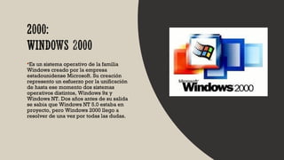 Es un sistema operativo de la familia
Windows creado por la empresa
estadounidense Microsoft. Su creación
represento un esfuerzo por la unificación
de hasta ese momento dos sistemas
operativos distintos, Windows 9x y
Windows NT. Dos años antes de su salida
se sabia que Windows NT 5.0 estaba en
proyecto, pero Windows 2000 llego a
resolver de una vez por todas las dudas.
 