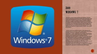 Windows 7 es una versión de Microsoft Windows, línea de
sistemas operativos producida por Microsoft Corporation. Esta
versión está diseñada para uso en PC, incluyendo equipos de
escritorio en hogares y oficinas, equipos portátiles, tabletas,
netbooks y equipos multimedia.2 El desarrollo de Windows 7​
se completó el 22 de julio de 2009, siendo entonces confirmada
su fecha de venta oficial para el 22 de octubre de 2009 junto a
su equivalente para servidores Windows Server 2008 R2.3 En​
febrero de 2018, tenía una cuota de mercado de 41,51 %, y fue
superado por Windows 10 que ya tenía un 43,95 % de la cuota
de mercado.4​
 Incluye varias características nuevas, como mejoras en el
reconocimiento de escritura a mano, soporte para discos duros
virtuales, rendimiento mejorado en procesadores
multinúcleo,11 mejor rendimiento de arranque, DirectAccess y​
mejoras en el núcleo. añade soporte para sistemas que utilizan
múltiples tarjetas gráficas de proveedores distintos
(heterogeneous multi-adapter o multi-GPU), una nueva versión
de Windows Media Center y un gadget, y aplicaciones como
Paint, WordPad y la calculadora rediseñadas. Se añadieron
varios elementos al Panel de control, como un asistente para
calibrar el color de la pantalla, un calibrador de texto
ClearType, Solución de problemas, Ubicación y otros sensores,
Administrador de credenciales, iconos en el área de
notificación, entre otros.12 El Centro de Seguridad de Windows​
se llama aquí Centro de actividades, y se integraron en él las
categorías de seguridad y el mantenimiento del equipo.
 