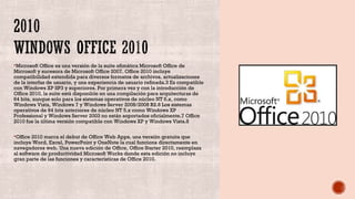 Microsoft Office es una versión de la suite ofimática Microsoft Office de
Microsoft y sucesora de Microsoft Office 2007. Office 2010 incluye
compatibilidad extendida para diversos formatos de archivos, actualizaciones
de la interfaz de usuario, y una experiencia de usuario refinada.3 Es compatible
con Windows XP SP3 y superiores. Por primera vez y con la introducción de
Office 2010, la suite está disponible en una compilación para arquitecturas de
64 bits, aunque solo para los sistemas operativos de núcleo NT 6.x, como
Windows Vista, Windows 7 y Windows Server 2008/2008 R2.6 Los sistemas​
operativos de 64 bits anteriores de núcleo NT 5.x como Windows XP
Professional y Windows Server 2003 no están soportados oficialmente.7 Office​
2010 fue la última versión compatible con Windows XP y Windows Vista.8​
Office 2010 marca el debut de Office Web Apps, una versión gratuita que
incluye Word, Excel, PowerPoint y OneNote la cual funciona directamente en
navegadores web. Una nueva edición de Office, Office Starter 2010, reemplaza
al software de productividad Microsoft Works donde esta edición no incluye
gran parte de las funciones y características de Office 2010.
 