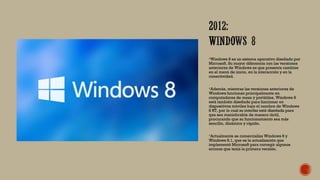 Windows 8 es un sistema operativo diseñado por
Microsoft. Su mayor diferencia con las versiones
anteriores de Windows es que presenta cambios
en el menú de inicio, en la interacción y en la
conectividad.
Además, mientras las versiones anteriores de
Windows funcionan principalmente en
computadores de mesa y portátiles, Windows 8
está también diseñado para funcionar en
dispositivos móviles bajo el nombre de Windows
8 RT, por lo cual su interfaz está diseñada para
que sea maniobrable de manera táctil,
procurando que su funcionamiento sea más
sencillo, dinámico y rápido.
Actualmente se comercializa Windows 8 y
Windows 8.1, que es la actualización que
implementó Microsoft para corregir algunos
errores que tenía la primera versión.
 