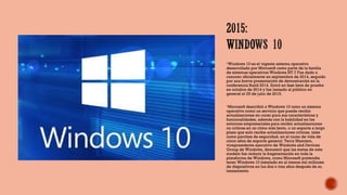 Windows 10 es el vigente sistema operativo
desarrollado por Microsoft como parte de la familia
de sistemas operativos Windows NT.7 Fue dado a​
conocer oficialmente en septiembre de 2014, seguido
por una breve presentación de demostración en la
conferencia Build 2014. Entró en fase beta de prueba
en octubre de 2014 y fue lanzado al público en
general el 29 de julio de 2015.
Microsoft describió a Windows 10 tanto un sistema
operativo como un servicio que puede recibir
actualizaciones en curso para sus características y
funcionalidades, además con la habilidad en los
entornos empresariales para recibir actualizaciones
no críticas en un ritmo más lento, o un soporte a largo
plazo que solo recibe actualizaciones críticas, tales
como parches de seguridad, en el curso de vida de
cinco años de soporte general. Terry Myerson,
vicepresidente ejecutivo de Windows and Devices
Group de Windows, demostró que las metas de este
modelo fue reducir la fragmentación en toda la
plataforma de Windows, como Microsoft pretendía
tener Windows 10 instalado en al menos mil millones
de dispositivos en los dos o tres años después de su
lanzamiento
 