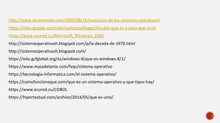 http://www.aeromental.com/2006/08/16/evolucion-de-los-sistemas-operativos/
https://sites.google.com/site/carloscastillogsc/ms-dos-que-es-y-para-que-sirve
https://www.ecured.cu/Microsoft_Windows_2000
http://sistemaoperativosh.blogspot.com/p/la-decada-de-1970.html
http://sistemaoperativosh.blogspot.com/
https://edu.gcfglobal.org/es/windows-8/que-es-windows-8/1/
https://www.masadelante.com/faqs/sistema-operativo
https://tecnologia-informatica.com/el-sistema-operativo/
https://comofuncionaque.com/que-es-un-sistema-operativo-y-que-tipos-hay/
https://www.ecured.cu/COBOL
https://hipertextual.com/archivo/2014/05/que-es-unix/
 