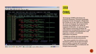 El lenguaje COBOL.(Acrónimo de
COmmon Business -Oriented Language,
Lenguaje Común Orientado a Negocios)
fue creado en el año 1960 con el objetivo
de crear un Lenguaje de programación
universal que pudiera ser usado en
cualquier ordenador, ya que en los años
1960 existían numerosos modelos de
ordenadores incompatibles entre sí, y que
estuviera orientado principalmente a los
negocios, es decir, a la llamada
Informática de gestión.
 COBOL fue dotado de unas excelentes
capacidades de autodocumentación
 Una buena gestión de archivos y una
excelente gestión de los tipos de datos
para la época, a través de la conocida
sentencia PICTURE para la definición de
campos estructurados.
 