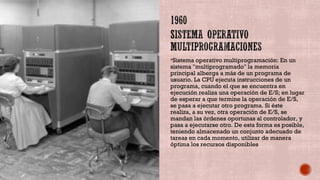 Sistema operativo multiprogramación: En un
sistema "multiprogramado" la memoria
principal alberga a más de un programa de
usuario. La CPU ejecuta instrucciones de un
programa, cuando el que se encuentra en
ejecución realiza una operación de E/S; en lugar
de esperar a que termine la operación de E/S,
se pasa a ejecutar otro programa. Si éste
realiza, a su vez, otra operación de E/S, se
mandan las órdenes oportunas al controlador, y
pasa a ejecutarse otro. De esta forma es posible,
teniendo almacenado un conjunto adecuado de
tareas en cada momento, utilizar de manera
óptima los recursos disponibles
 