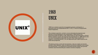 UNIX es un sistema operativo de propósito general, multiusuario, e
interactivo para las computadoras PDP-11/40 y 11/45 de la Coorporación
Digital Equipment.
Es un sistema operativo, es decir, es una colección de programas que
ejecutan otros programas en una computadora. UNIX nació en los
Laboratorios Bell de AT&T en 1969, desarrollado por Ken Thompson y Dennis
Ritchie (también creador del lenguaje de programación C). UNIX ofrecía solo
una serie de pequeños programas, tan poco como fuese posible con
respecto a sus predecesores, y tal vez esperando que la gente querría unir
todos esos programas.
El sistema provee un serie de herramientas, cada una realiza una función
limitada y bien definida, utiliza un sistema de archivos unificado como medio
de comunicación, y un lenguaje de comandos llamado «shell» que permite
combinar esas herramientas para realizar acciones complejas.
 