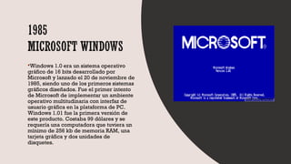 Windows 1.0 era un sistema operativo
gráfico de 16 bits desarrollado por
Microsoft y lanzado el 20 de noviembre de
1985, siendo uno de los primeros sistemas
gráficos diseñados. Fue el primer intento
de Microsoft de implementar un ambiente
operativo multitudinaria con interfaz de
usuario gráfica en la plataforma de PC.
Windows 1.01 fue la primera versión de
este producto. Costaba 99 dólares y se
requería una computadora que tuviera un
mínimo de 256 kb de memoria RAM, una
tarjeta gráfica y dos unidades de
disquetes.
 
