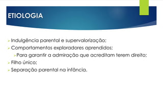 ETIOLOGIA
 Indulgência parental e supervalorização;
 Comportamentos exploradores aprendidos;
Para garantir a admiração que acreditam terem direito;
 Filho único;
 Separação parental na infância.
 