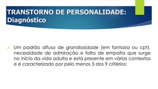 TRANSTORNO DE PERSONALIDADE:
Diagnóstico
A. Um padrão difuso de grandiosidade (em fantasia ou cpt),
necessidade de admiração e falta de empatia que surge
no início da vida adulta e está presente em vários contextos
e é caracterizado por pelo menos 5 dos 9 critérios;
 
