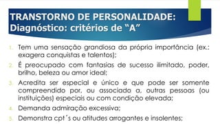 TRANSTORNO DE PERSONALIDADE:
Diagnóstico: critérios de “A”
1. Tem uma sensação grandiosa da própria importância (ex.:
exagera conquistas e talentos);
2. É preocupado com fantasias de sucesso ilimitado, poder,
brilho, beleza ou amor ideal;
3. Acredita ser especial e único e que pode ser somente
compreendido por, ou associado a, outras pessoas (ou
instituições) especiais ou com condição elevada;
4. Demanda admiração excessiva;
5. Demonstra cpt´s ou atitudes arrogantes e insolentes;
 