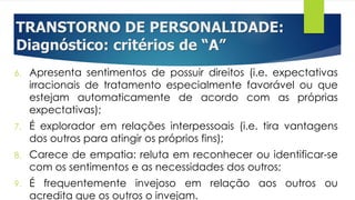 TRANSTORNO DE PERSONALIDADE:
Diagnóstico: critérios de “A”
6. Apresenta sentimentos de possuir direitos (i.e. expectativas
irracionais de tratamento especialmente favorável ou que
estejam automaticamente de acordo com as próprias
expectativas);
7. É explorador em relações interpessoais (i.e. tira vantagens
dos outros para atingir os próprios fins);
8. Carece de empatia: reluta em reconhecer ou identificar-se
com os sentimentos e as necessidades dos outros;
9. É frequentemente invejoso em relação aos outros ou
acredita que os outros o invejam.
 