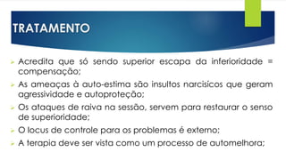 TRATAMENTO
 Acredita que só sendo superior escapa da inferioridade =
compensação;
 As ameaças à auto-estima são insultos narcisícos que geram
agressividade e autoproteção;
 Os ataques de raiva na sessão, servem para restaurar o senso
de superioridade;
 O locus de controle para os problemas é externo;
 A terapia deve ser vista como um processo de automelhora;
 