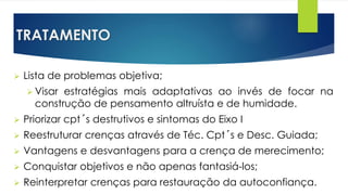 TRATAMENTO
 Lista de problemas objetiva;
 Visar estratégias mais adaptativas ao invés de focar na
construção de pensamento altruísta e de humidade.
 Priorizar cpt´s destrutivos e sintomas do Eixo I
 Reestruturar crenças através de Téc. Cpt´s e Desc. Guiada;
 Vantagens e desvantagens para a crença de merecimento;
 Conquistar objetivos e não apenas fantasiá-los;
 Reinterpretar crenças para restauração da autoconfiança.
 