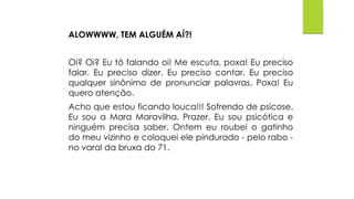 ALOWWWW, TEM ALGUÉM AÍ?!
Oi? Oi? Eu tô falando oi! Me escuta, poxa! Eu preciso
falar. Eu preciso dizer. Eu preciso contar. Eu preciso
qualquer sinônimo de pronunciar palavras. Poxa! Eu
quero atenção.
Acho que estou ficando louca!!! Sofrendo de psicose.
Eu sou a Mara Maravilha. Prazer. Eu sou psicótica e
ninguém precisa saber. Ontem eu roubei o gatinho
do meu vizinho e coloquei ele pindurado - pelo rabo -
no varal da bruxa do 71.
 