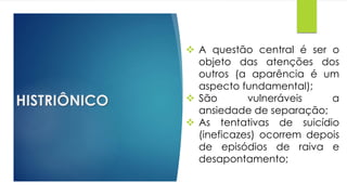 HISTRIÔNICO
 A questão central é ser o
objeto das atenções dos
outros (a aparência é um
aspecto fundamental);
 São vulneráveis a
ansiedade de separação;
 As tentativas de suicídio
(ineficazes) ocorrem depois
de episódios de raiva e
desapontamento;
 