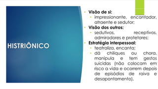 HISTRIÔNICO
• Visão de si:
• impressionante, encantador,
atraente e sedutor;
• Visão dos outros:
• sedutivos, receptivos,
admiradores e protetores;
• Estratégia interpessoal:
• teatraliza, encanta;
• dá chiliques ou chora,
manipula e tem gestos
suicidas (não colocam em
risco a vida e ocorrem depois
de episódios de raiva e
desapontamento).
 