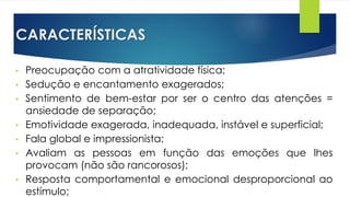 CARACTERÍSTICAS
• Preocupação com a atratividade física;
• Sedução e encantamento exagerados;
• Sentimento de bem-estar por ser o centro das atenções =
ansiedade de separação;
• Emotividade exagerada, inadequada, instável e superficial;
• Fala global e impressionista;
• Avaliam as pessoas em função das emoções que lhes
provocam (não são rancorosos);
• Resposta comportamental e emocional desproporcional ao
estímulo;
 