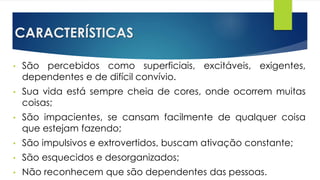 CARACTERÍSTICAS
• São percebidos como superficiais, excitáveis, exigentes,
dependentes e de difícil convívio.
• Sua vida está sempre cheia de cores, onde ocorrem muitas
coisas;
• São impacientes, se cansam facilmente de qualquer coisa
que estejam fazendo;
• São impulsivos e extrovertidos, buscam ativação constante;
• São esquecidos e desorganizados;
• Não reconhecem que são dependentes das pessoas.
 