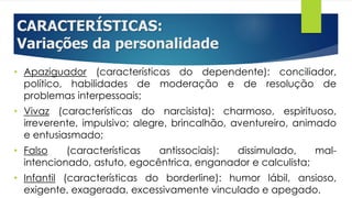 CARACTERÍSTICAS:
Variações da personalidade
• Apaziguador (características do dependente): conciliador,
político, habilidades de moderação e de resolução de
problemas interpessoais;
• Vivaz (características do narcisista): charmoso, espirituoso,
irreverente, impulsivo; alegre, brincalhão, aventureiro, animado
e entusiasmado;
• Falso (características antissociais): dissimulado, mal-
intencionado, astuto, egocêntrica, enganador e calculista;
• Infantil (características do borderline): humor lábil, ansioso,
exigente, exagerada, excessivamente vinculado e apegado.
 