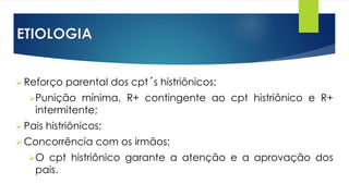 ETIOLOGIA
 Reforço parental dos cpt´s histriônicos;
Punição mínima, R+ contingente ao cpt histriônico e R+
intermitente;
 Pais histriônicos;
 Concorrência com os irmãos;
O cpt histriônico garante a atenção e a aprovação dos
pais.
 