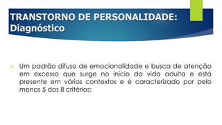 TRANSTORNO DE PERSONALIDADE:
Diagnóstico
A. Um padrão difuso de emocionalidade e busca de atenção
em excesso que surge no início da vida adulta e está
presente em vários contextos e é caracterizado por pelo
menos 5 dos 8 critérios;
 