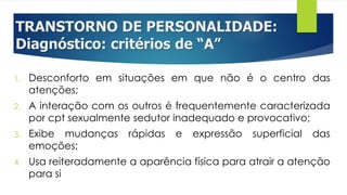 TRANSTORNO DE PERSONALIDADE:
Diagnóstico: critérios de “A”
1. Desconforto em situações em que não é o centro das
atenções;
2. A interação com os outros é frequentemente caracterizada
por cpt sexualmente sedutor inadequado e provocativo;
3. Exibe mudanças rápidas e expressão superficial das
emoções;
4. Usa reiteradamente a aparência física para atrair a atenção
para si
 