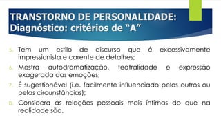 TRANSTORNO DE PERSONALIDADE:
Diagnóstico: critérios de “A”
5. Tem um estilo de discurso que é excessivamente
impressionista e carente de detalhes;
6. Mostra autodramatização, teatralidade e expressão
exagerada das emoções;
7. É sugestionável (i.e. facilmente influenciado pelos outros ou
pelas circunstâncias);
8. Considera as relações pessoais mais íntimas do que na
realidade são.
 