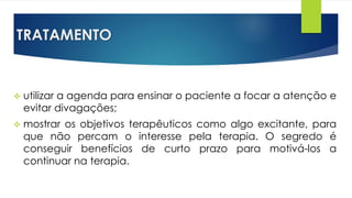 TRATAMENTO
 utilizar a agenda para ensinar o paciente a focar a atenção e
evitar divagações;
 mostrar os objetivos terapêuticos como algo excitante, para
que não percam o interesse pela terapia. O segredo é
conseguir benefícios de curto prazo para motivá-los a
continuar na terapia.
 