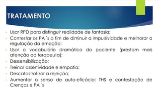 TRATAMENTO
• Usar RPD para distinguir realidade de fantasia;
• Contestar os PA´s a fim de diminuir a impulsividade e melhorar a
regulação da emoção;
• Usar o vocabulário dramático do paciente (prestam mais
atenção ao terapeuta);
• Dessensibilização;
• Treinar assertividade e empatia;
• Descatastrofizar a rejeição;
• Aumentar o senso de auto-eficácia: THS e contestação de
Crenças e PA´s
 
